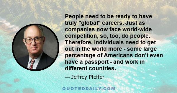 People need to be ready to have truly global careers. Just as companies now face world-wide competition, so, too, do people. Therefore, individuals need to get out in the world more - some large percentage of Americans