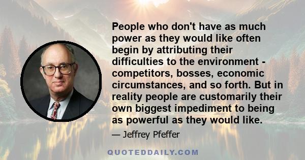 People who don't have as much power as they would like often begin by attributing their difficulties to the environment - competitors, bosses, economic circumstances, and so forth. But in reality people are customarily