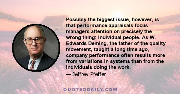 Possibly the biggest issue, however, is that performance appraisals focus managers attention on precisely the wrong thing: individual people. As W. Edwards Deming, the father of the quality movement, taught a long time