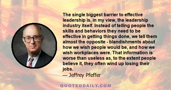 The single biggest barrier to effective leadership is, in my view, the leadership industry itself. Instead of telling people the skills and behaviors they need to be effective in getting things done, we tell them almost 