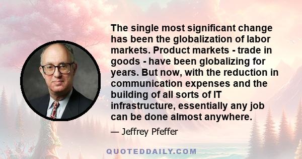 The single most significant change has been the globalization of labor markets. Product markets - trade in goods - have been globalizing for years. But now, with the reduction in communication expenses and the building