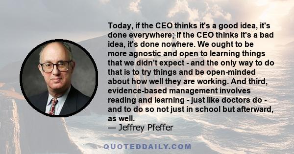 Today, if the CEO thinks it's a good idea, it's done everywhere; if the CEO thinks it's a bad idea, it's done nowhere. We ought to be more agnostic and open to learning things that we didn't expect - and the only way to 