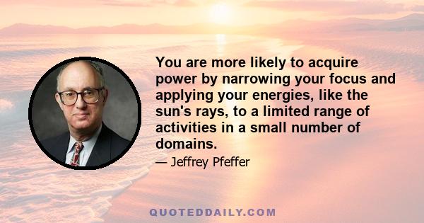 You are more likely to acquire power by narrowing your focus and applying your energies, like the sun's rays, to a limited range of activities in a small number of domains.