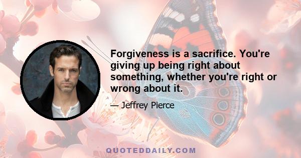 Forgiveness is a sacrifice. You're giving up being right about something, whether you're right or wrong about it.