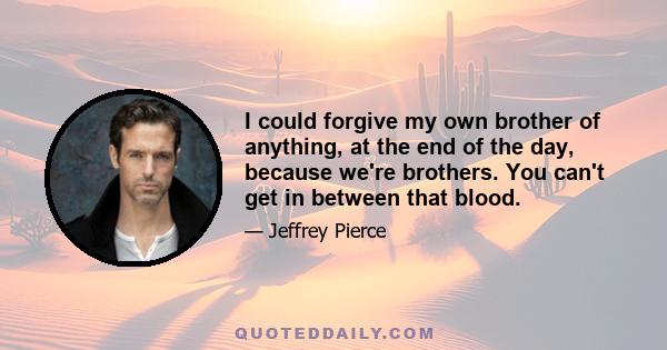 I could forgive my own brother of anything, at the end of the day, because we're brothers. You can't get in between that blood.