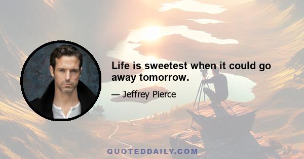 Life is sweetest when it could go away tomorrow.