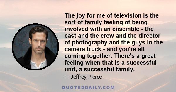 The joy for me of television is the sort of family feeling of being involved with an ensemble - the cast and the crew and the director of photography and the guys in the camera truck - and you're all coming together.