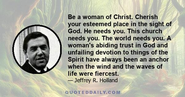 Be a woman of Christ. Cherish your esteemed place in the sight of God. He needs you. This church needs you. The world needs you. A woman's abiding trust in God and unfailing devotion to things of the Spirit have always