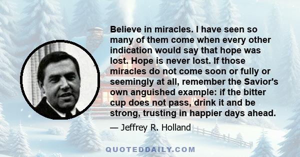 Believe in miracles. I have seen so many of them come when every other indication would say that hope was lost. Hope is never lost. If those miracles do not come soon or fully or seemingly at all, remember the Savior's