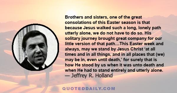 Brothers and sisters, one of the great consolations of this Easter season is that because Jesus walked such a long, lonely path utterly alone, we do not have to do so. His solitary journey brought great company for our