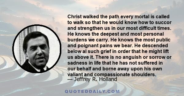 Christ walked the path every mortal is called to walk so that he would know how to succor and strengthen us in our most difficult times. He knows the deepest and most personal burdens we carry. He knows the most public