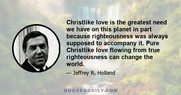 Christlike love is the greatest need we have on this planet in part because righteousness was always supposed to accompany it. Pure Christlike love flowing from true righteousness can change the world.