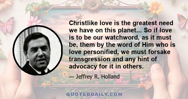 Christlike love is the greatest need we have on this planet... So if love is to be our watchword, as it must be, them by the word of Him who is love personified, we must forsake transgression and any hint of advocacy