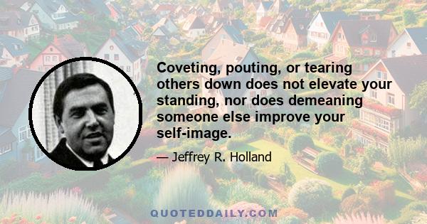 Coveting, pouting, or tearing others down does not elevate your standing, nor does demeaning someone else improve your self-image.