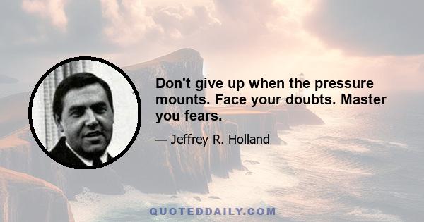 Don't give up when the pressure mounts. Face your doubts. Master you fears.