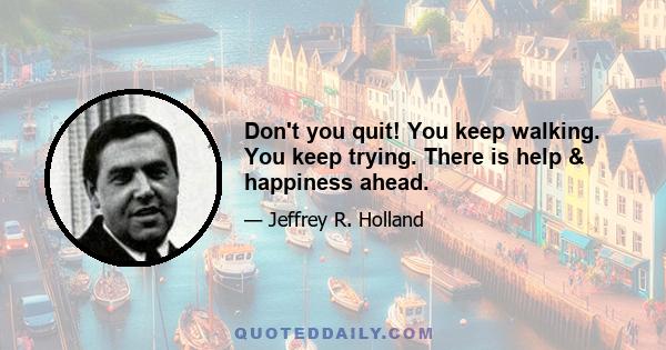 Don't you quit! You keep walking. You keep trying. There is help & happiness ahead.