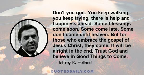 Don't you quit. You keep walking, you keep trying, there is help and happiness ahead. Some blessings come soon. Some come late. Some don't come until heaven. But for those who embrace the gospel of Jesus Christ, they