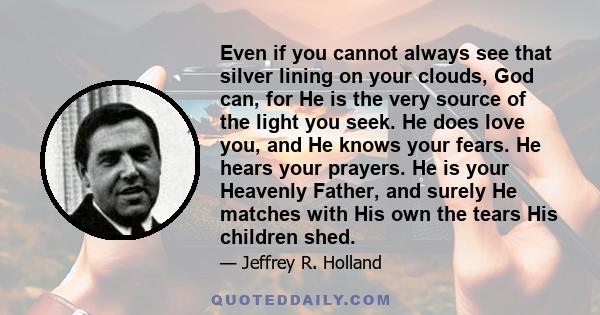 Even if you cannot always see that silver lining on your clouds, God can, for He is the very source of the light you seek. He does love you, and He knows your fears. He hears your prayers. He is your Heavenly Father,