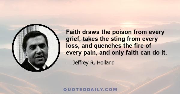 Faith draws the poison from every grief, takes the sting from every loss, and quenches the fire of every pain, and only faith can do it.