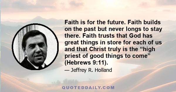 Faith is for the future. Faith builds on the past but never longs to stay there. Faith trusts that God has great things in store for each of us and that Christ truly is the “high priest of good things to come” (Hebrews