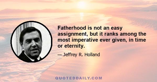 Fatherhood is not an easy assignment, but it ranks among the most imperative ever given, in time or eternity.