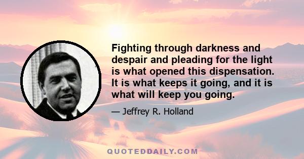 Fighting through darkness and despair and pleading for the light is what opened this dispensation. It is what keeps it going, and it is what will keep you going.