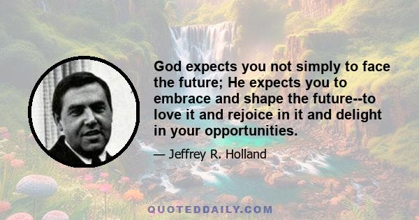 God expects you not simply to face the future; He expects you to embrace and shape the future--to love it and rejoice in it and delight in your opportunities.