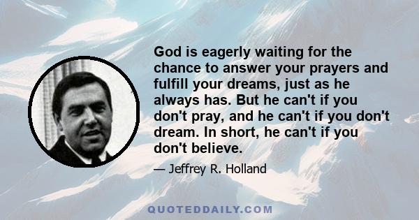 God is eagerly waiting for the chance to answer your prayers and fulfill your dreams, just as he always has. But he can't if you don't pray, and he can't if you don't dream. In short, he can't if you don't believe.