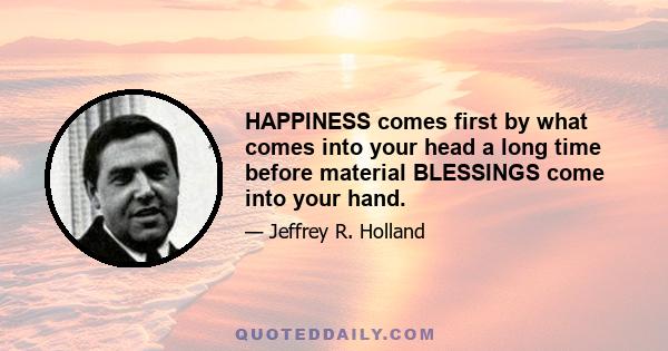 HAPPINESS comes first by what comes into your head a long time before material BLESSINGS come into your hand.