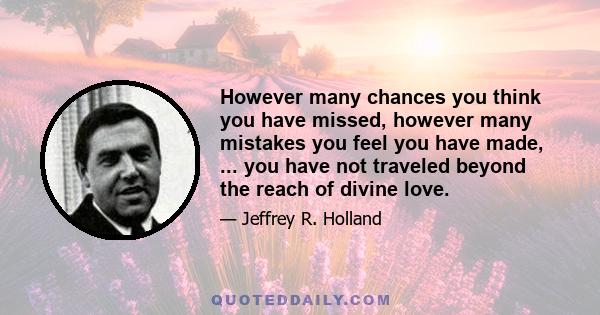 However many chances you think you have missed, however many mistakes you feel you have made, ... you have not traveled beyond the reach of divine love.