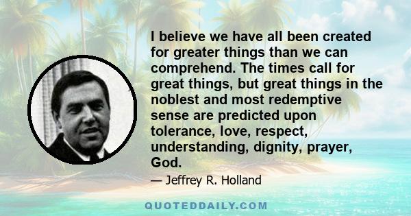 I believe we have all been created for greater things than we can comprehend. The times call for great things, but great things in the noblest and most redemptive sense are predicted upon tolerance, love, respect,