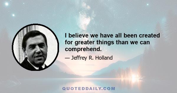 I believe we have all been created for greater things than we can comprehend.