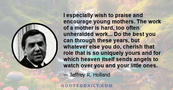 I especially wish to praise and encourage young mothers. The work of a mother is hard, too often unheralded work... Do the best you can through these years, but whatever else you do, cherish that role that is so