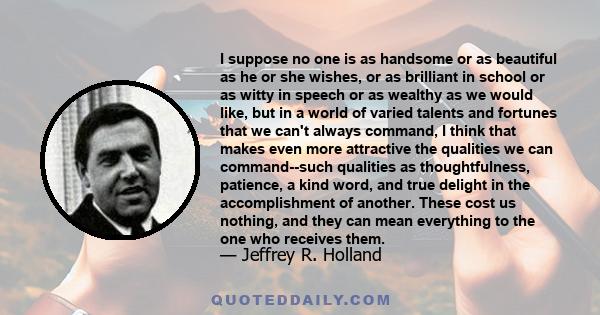 I suppose no one is as handsome or as beautiful as he or she wishes, or as brilliant in school or as witty in speech or as wealthy as we would like, but in a world of varied talents and fortunes that we can't always