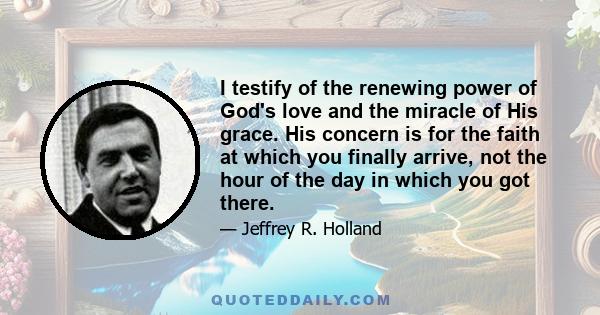 I testify of the renewing power of God's love and the miracle of His grace. His concern is for the faith at which you finally arrive, not the hour of the day in which you got there.