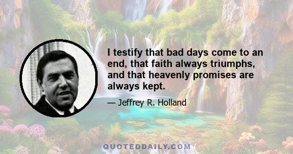 I testify that bad days come to an end, that faith always triumphs, and that heavenly promises are always kept.