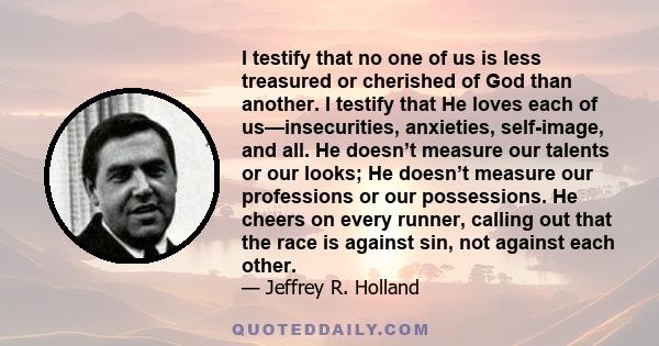 I testify that no one of us is less treasured or cherished of God than another. I testify that He loves each of us—insecurities, anxieties, self-image, and all. He doesn’t measure our talents or our looks; He doesn’t