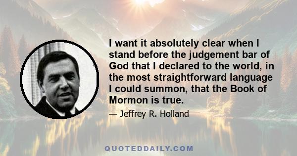 I want it absolutely clear when I stand before the judgement bar of God that I declared to the world, in the most straightforward language I could summon, that the Book of Mormon is true.