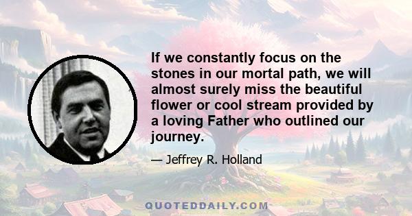 If we constantly focus on the stones in our mortal path, we will almost surely miss the beautiful flower or cool stream provided by a loving Father who outlined our journey.