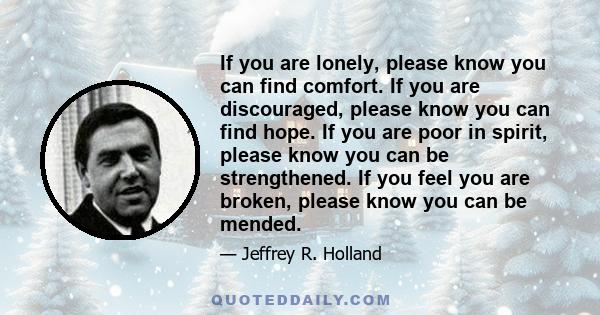 If you are lonely, please know you can find comfort. If you are discouraged, please know you can find hope. If you are poor in spirit, please know you can be strengthened. If you feel you are broken, please know you can 