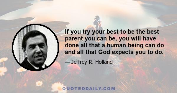 If you try your best to be the best parent you can be, you will have done all that a human being can do and all that God expects you to do.