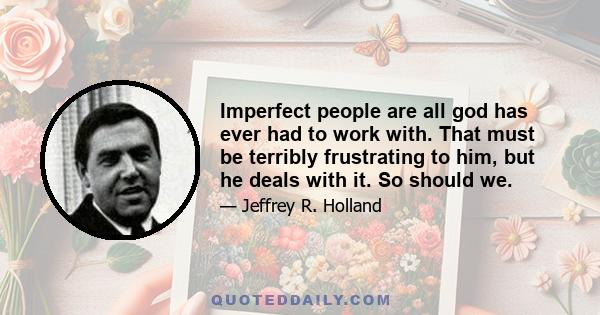 Imperfect people are all god has ever had to work with. That must be terribly frustrating to him, but he deals with it. So should we.