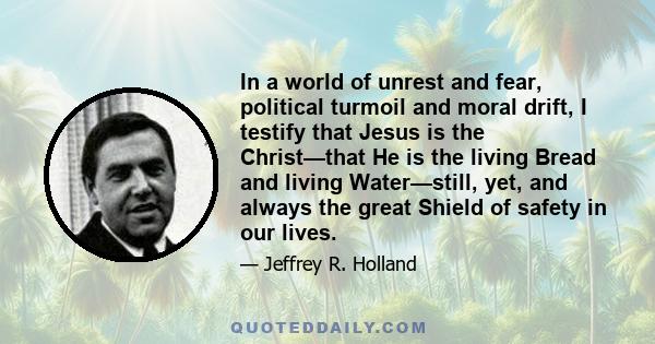 In a world of unrest and fear, political turmoil and moral drift, I testify that Jesus is the Christ—that He is the living Bread and living Water—still, yet, and always the great Shield of safety in our lives.