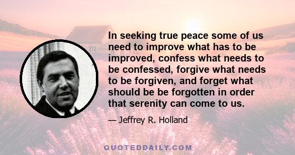 In seeking true peace some of us need to improve what has to be improved, confess what needs to be confessed, forgive what needs to be forgiven, and forget what should be be forgotten in order that serenity can come to