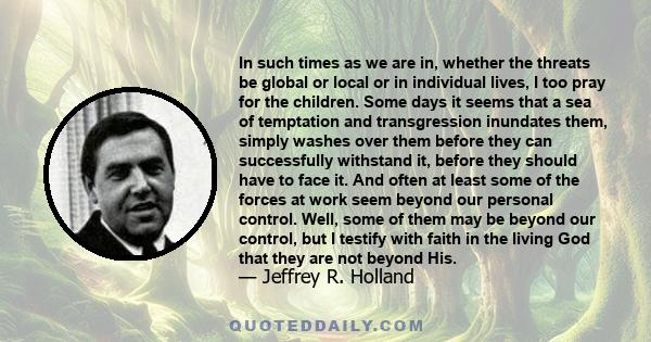 In such times as we are in, whether the threats be global or local or in individual lives, I too pray for the children. Some days it seems that a sea of temptation and transgression inundates them, simply washes over