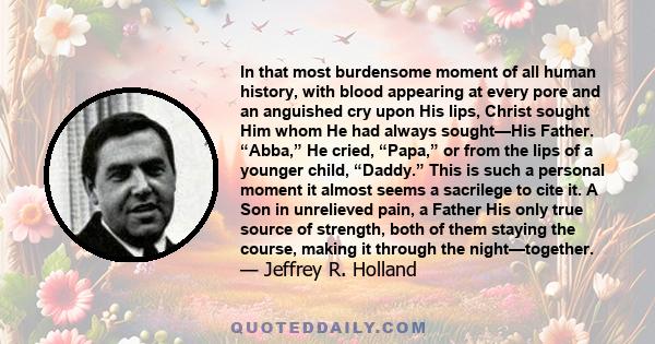 In that most burdensome moment of all human history, with blood appearing at every pore and an anguished cry upon His lips, Christ sought Him whom He had always sought—His Father. “Abba,” He cried, “Papa,” or from the