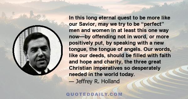 In this long eternal quest to be more like our Savior, may we try to be “perfect” men and women in at least this one way now—by offending not in word, or more positively put, by speaking with a new tongue, the tongue of 