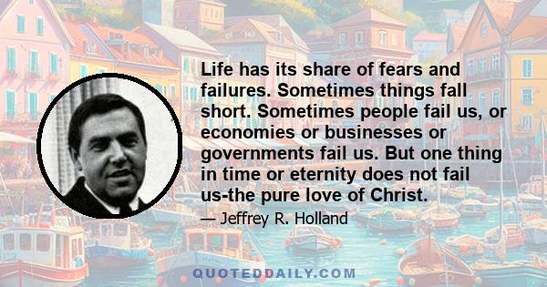 Life has its share of fears and failures. Sometimes things fall short. Sometimes people fail us, or economies or businesses or governments fail us. But one thing in time or eternity does not fail us-the pure love of