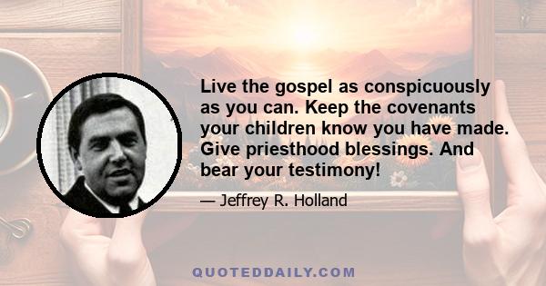 Live the gospel as conspicuously as you can. Keep the covenants your children know you have made. Give priesthood blessings. And bear your testimony!