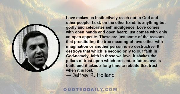 Love makes us instinctively reach out to God and other people. Lust, on the other hand, is anything but godly and celebrates self-indulgence. Love comes with open hands and open heart; lust comes with only an open